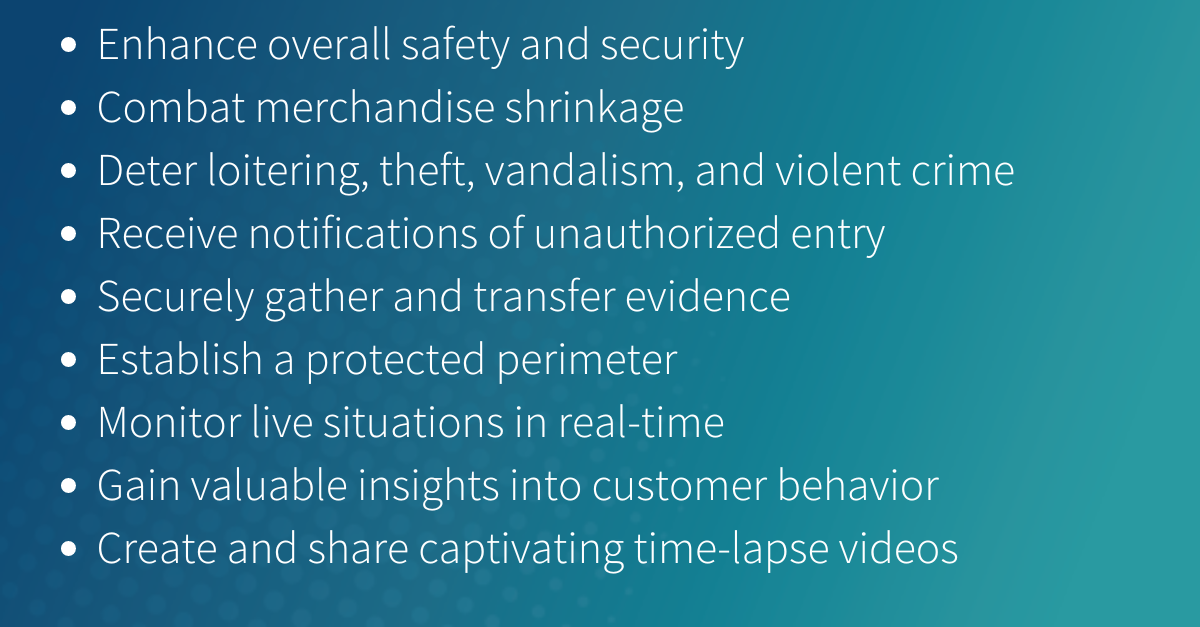 Enhance overall safety and security Combat merchandise shrinkage Deter loitering, theft, vandalism, and violent crime Receive notifications of unauthorized entry Securely gather and transfer evide